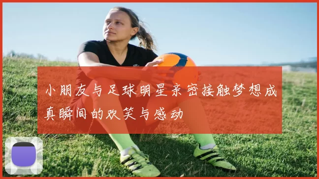 小朋友与足球明星亲密接触梦想成真瞬间的欢笑与感动