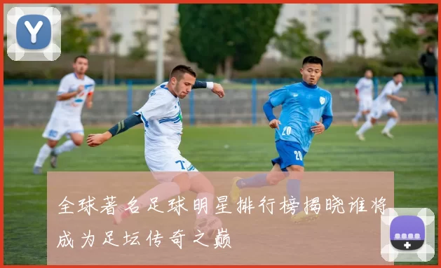 全球著名足球明星排行榜揭晓谁将成为足坛传奇之巅