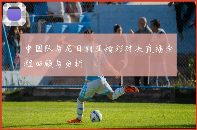 中国队与尼日利亚精彩对决直播全程回顾与分析