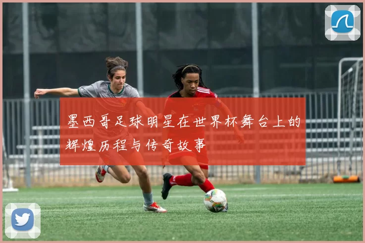 墨西哥足球明星在世界杯舞台上的辉煌历程与传奇故事