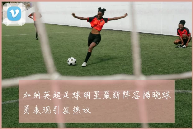 加纳英超足球明星最新阵容揭晓球员表现引发热议