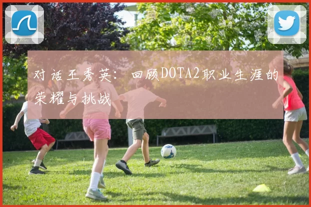 对话王秀英：回顾DOTA2职业生涯的荣耀与挑战
