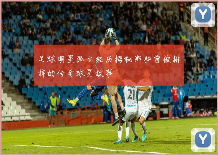 足球明星孤立经历揭秘那些曾被排挤的传奇球员故事
