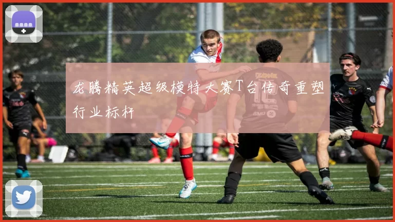 龙腾精英超级模特大赛T台传奇重塑行业标杆
