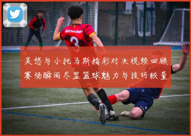 吴悠与小托马斯精彩对决视频回顾赛场瞬间尽显篮球魅力与技巧较量