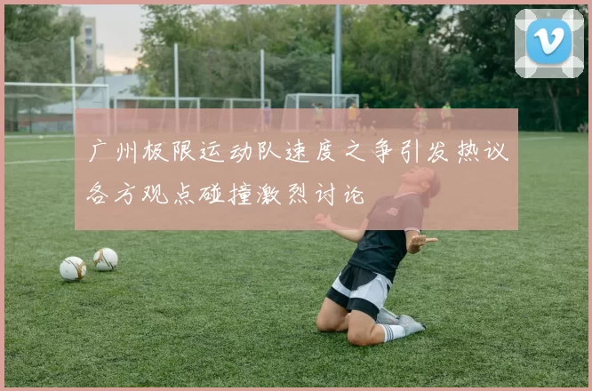 广州极限运动队速度之争引发热议各方观点碰撞激烈讨论