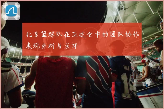 北京篮球队在亚运会中的团队协作表现分析与点评