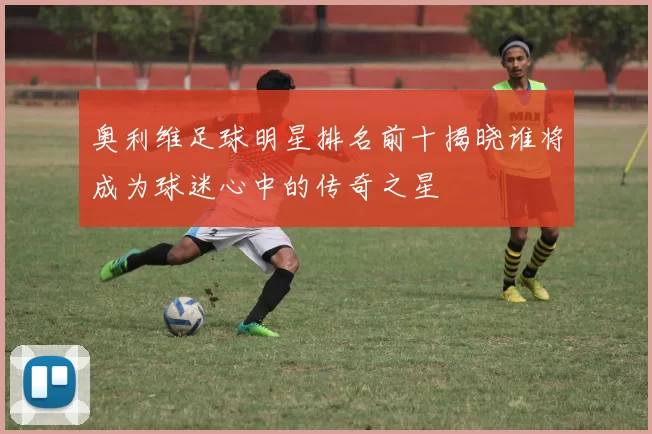 奥利维足球明星排名前十揭晓谁将成为球迷心中的传奇之星
