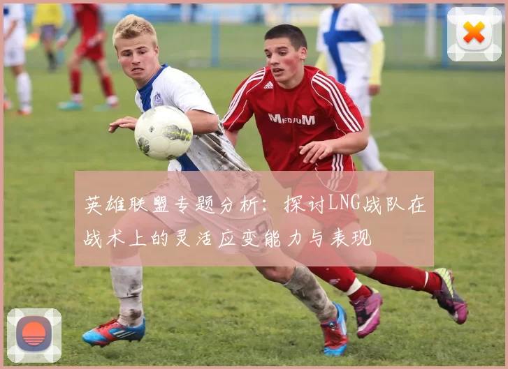 英雄联盟专题分析：探讨LNG战队在战术上的灵活应变能力与表现