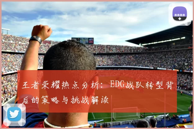 王者荣耀热点分析：EDG战队转型背后的策略与挑战解读